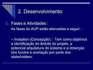 2. Desenvolvimento
E. Fases e Atividades :
As fases do AUP estão elencadas a seguir :
– Inception (Concepção) : Tem como objetivos
a identificação do âmbito do projeto, a
potencial arquitetura do sistema e a obtenção
dos fundos e aceitação por parte dos
stakeholders;
 