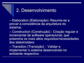 2. Desenvolvimento
– Elaboration (Elaboração): Resume-se a
provar a consistência da arquitetura do
sistema;
– Construction (Construção) : Criação regular e
incremental de software operacional, que
preencha os mais altos requisitos/necessidades
dos stakeholders.
– Transition (Transição) : Validar e
implementar o sistema desenvolvido no
ambiente respectivo.
 