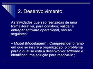 2. Desenvolvimento
As atividades que são realizadas de uma
forma iterativa, para construır, validar e
entregar software operacional, são as
seguintes:
– Model (Modelagem) : Compreender o ramo
em que se insere a organização, o problema
para o qual se está a desenvolver software e
identificar uma solução para resolvê-lo ;
 