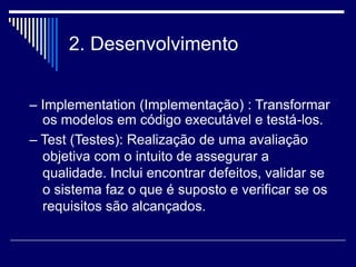 2. Desenvolvimento
– Implementation (Implementação) : Transformar
os modelos em código executável e testá-los.
– Test (Testes): Realização de uma avaliação
objetiva com o intuito de assegurar a
qualidade. Inclui encontrar defeitos, validar se
o sistema faz o que é suposto e verificar se os
requisitos são alcançados.
 