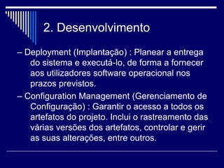 2. Desenvolvimento
– Deployment (Implantação) : Planear a entrega
do sistema e executá-lo, de forma a fornecer
aos utilizadores software operacional nos
prazos previstos.
– Configuration Management (Gerenciamento de
Configuração) : Garantir o acesso a todos os
artefatos do projeto. Inclui o rastreamento das
várias versões dos artefatos, controlar e gerir
as suas alterações, entre outros.
 