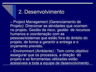 2. Desenvolvimento
– Project Management (Gerenciamento de
Projeto): Direcionar as atividades que ocorrem
no projeto. Gestão de risco, gestão de recursos
humanos e coordenação com as
pessoas/sistemas que estão fora do âmbito do
projeto, de forma a garantir a entrega e o
orçamento previsto.
– Environment (Ambiente) : Tem como objetivo
assegurar que os processos, a direção do
projeto e as ferramentas utilizadas estão
acessíveis a toda a equipe de desenvolvimento.
 