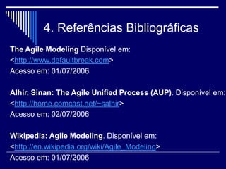 4. Referências Bibliográficas
The Agile Modeling Disponível em:
<http://www.defaultbreak.com>
Acesso em: 01/07/2006
Alhir, Sinan: The Agile Unified Process (AUP). Disponível em:
<http://home.comcast.net/~salhir>
Acesso em: 02/07/2006
Wikipedia: Agile Modeling. Disponível em:
<http://en.wikipedia.org/wiki/Agile_Modeling>
Acesso em: 01/07/2006
 