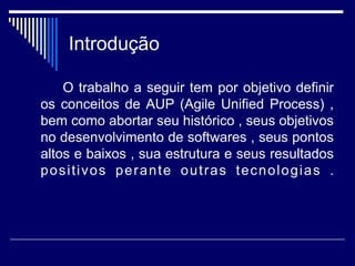 Introdução
O trabalho a seguir tem por objetivo definir
os conceitos de AUP (Agile Unified Process) ,
bem como abortar seu histórico , seus objetivos
no desenvolvimento de softwares , seus pontos
altos e baixos , sua estrutura e seus resultados
positivos perante outras tecnologias .
 