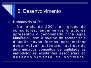 2. Desenvolvimento
A. Histórico do AUP :
No início de 2001, um grupo de
consultores, engenheiros e autores
apresentou o denominado “The Agile
Manifesto”, com o objetivo de apresentar e
discutir novas formas para melhor
d e s e n v o l v e r s o f t w a r e , a p l i c a n d o
determinados conceitos de agilidade as
metodologias existentes associadas ao
d e s e n v o l v i m e n t o d e s o f t w a r e .
 