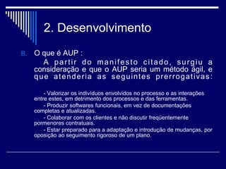 2. Desenvolvimento
B. O que é AUP :
A partir do manifesto citado, surgiu a
consideração e que o AUP seria um método ágil, e
que atenderia as seguintes prerrogativas:
- Valorizar os indivíduos envolvidos no processo e as interações
entre estes, em detrimento dos processos e das ferramentas.
- Produzir softwares funcionais, em vez de documentações
completas e atualizadas.
- Colaborar com os clientes e não discutir freqüentemente
pormenores contratuais.
- Estar preparado para a adaptação e introdução de mudanças, por
oposição ao seguimento rigoroso de um plano.
 