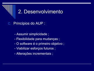 2. Desenvolvimento
C. Princípios do AUP :
- Assumir simplicidade ;
- Flexibilidade para mudanças ;
- O software é o primeiro objetivo ;
- Viabilizar esforços futuros ;
- Alterações incrementais ;
 