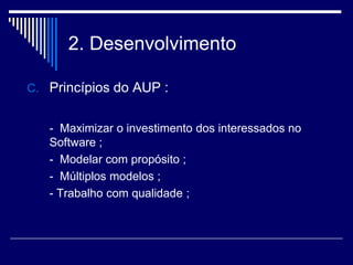 2. Desenvolvimento
C. Princípios do AUP :
- Maximizar o investimento dos interessados no
Software ;
- Modelar com propósito ;
- Múltiplos modelos ;
- Trabalho com qualidade ;
 