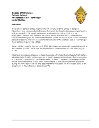 Diocese of Wilmington
Catholic Schools
Acceptable Use of Technology
Student Edition

Instructions

The Catholic Schools Office, Catholic Youth Ministry and the Office of Religious
Education have partnered with Campus Outreach Services to develop comprehensive
policies regarding the use of technology in elementary, high schools and for
employees. The text that follows is the policy for students enrolled in schools in the
Diocese of Wilmington. It is to be inserted within a new section of each school’s student
policy handbooks. This new section should be named “Acceptable Use of Technology.”
These policies may not be edited.

These policies are effective August 1, 2011. All schools are required to report via email to
the Catholic Schools Office how this information is disseminated no later than August
31, 2011.

All schools are required to review student policies with students and faculty/staff before
allowing students initial network access or beginning computer classes. Documentation
of how this is accomplished must be provided to the school principal and kept on file
for the remainder of the school year. (For example, a teacher may review all policies
during the first week of school and document this instruction via their lesson plans or an
assignment in PowerTeacher Gradebook™.)
 