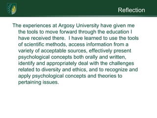 ReflectionThe experiences at Argosy University have given me the tools to move forward through the education I have received there.  I have learned to use the tools of scientific methods, access information from a variety of acceptable sources, effectively present psychological concepts both orally and written, identify and appropriately deal with the challenges related to diversity and ethics, and to recognize and apply psychological concepts and theories to pertaining issues.