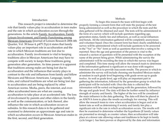 Research Skills   Introduction This research project is intended to determine the role that family values play in acculturation in teen males and the rate in which acculturation occurs through the generations. In the article  Family Acculturation, Family Leisure Involvement, and Family Functioning among Mexican-Americans  (Journal of Leisure Research 2006 4th Quarter, Vol. 38 Issue 4, p475 21p) it states that family values play an important role in acculturation and the rate in which Mexican traditions are lost due to acculturation. Family involvement is vital to keeping traditions alive in Mexican Americans but may have to compete with society to keeps these traditions going generation after generation. As time passes it is apparent that traditions among males are being lost due to acculturation and the influences that society plays in contrast to the role and influences from family and fellow Mexicans and Mexican Americans. Language, family roles, and cultural traditions are what are being lost due to acculturation and are being replaced by other American norms. Media, peers, the internet, and even other acculturated teens are what are causing acculturation to take place at an accelerated rate. The loss of involvement by parents and other elders in the family as well as the communication, or lack thereof, also influence the rate in which acculturation occurs or subsides. In this research data is to be gathered and examined to determine an approximate age and rate in which acculturation occurs in Mexican American males in the first, second, and third generation.              Methods To begin this research the team will first begin with properly forming a consent form that will state the purpose of the test being administered as well as the procedure in which the tests and the data gathered will be obtained and used. The tests will be administered in the form of a survey which will include questions regarding age, generation status, family ties and influences, as well as social influences and bonds. All the information gathered will be completely anonymous and volunteer based. Once the consent form has been clearly established a survey will be administered which will include questions to be answered in the “Yes” or “No” form as well as questions that involve a rating to be reported. Since the age and generation of the person is vital to the research a section of questions will be presented with the exception of the name of the person being given. While administering the survey the administrator will be recording the time in which the survey was begun and completed. This time stamp will allow the research team to determine if the information gathered is significant or was done with negative intentions as well as to provide inaccurate results. The process in which to administer the survey will include choosing one hundred Mexican males at random in each grade level beginning with grade seven up to grade twelve. As well as grade level, age will play an important part in gathering the information, followed by the generation group in which the participant will be included with. Once the data is collected the information will be sorted out beginning with the generation, followed by the age and grade level. The data will then be further sorted by influence strength of society and family. The higher of the two will be considered the main influence in the data gathering. The data will then be placed in an ANOVA form to place the results accordingly for viewing. This will allow the research team to view when acculturation is begun and at its fastest rate as well as determining if society and family ties play a significant role in the rate in which acculturation occurs. The results will then be examined to determine whether the hypothesis (If family values are presented as strongly as counter values, then acculturation will take place at a slower rate allowing values and traditions to be kept in family cycle longer )  has been proven or disproved by the data and information gathered.      