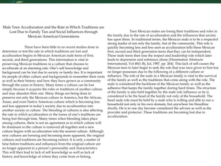 Research Skills Male Teen Acculturation and the Rate in Which Traditions are Lost Due to Family Ties and Social Influences through Mexican American Generations There have been little to no recent studies done to determine or test the rate in which traditions are lost and acculturation begins in Mexican American male teens of first, second, and third generations. This information is vital in preserving Mexican traditions in a culture that chooses to acculturate at an alarming rate. One’s self knowledge and background can be lost due to society or family ties. It is important for people of other culture and backgrounds to remember their roots as well as their history and how they have grown as a community through the years in history. Many times a culture can be lost simply because it acquires the roles or traditions of another culture and may abandon their one. Many things are being done to preserve not only the Mexican culture in America, but the African, Asian, and even Native American culture which is becoming less and less apparent in today’s society due to acculturation into another society or culture. The blending of cultures is also affecting the rate in which acculturation or the losses of one’s traditions are being lost through time. Many times when blending takes place among cultures, there is not an agreement as to which culture will be dominant so the culture is removed all together and a new culture begins with acculturation into the nearest culture. Although new cultures are forming and becoming more apparent, the original cultures and traditions are becoming extinct. It is only a matter of time before traditions and influences from the original culture are no longer apparent in a person’s personality and characteristics. This will then lead to lack of self knowledge as well as lack of history and knowledge of where they come from or belong.  Teen Mexican males are losing their traditions and roles in the family due to the rate of acculturation and the influences that society has upon them. In traditional terms, the Mexican male is to be a respected strong leader of not only the family, but of the community. This role is quickly becoming less and less seen as acculturation tells these Mexican first, second and third generation teens that they can be independent. These male teens then lose the respect and leadership role which later leads to depression and substance abuse (Dissertation Abstracts International, Vol 48(1-B), Jul, 1987. pp. 264). This lack of self causes the Mexican teen to later begin to seek the role that was once given to him but no longer possesses due to the following of a different culture or influence. The role of the male in a Mexican family is vital to the survival of the family as well as the traditions that come along with the role. The male is considered the backbone of the Mexican family as well as the adhesive that keeps the family together during hard times. The structure of the family is also held together by the male role influence as he is considered to be the head of the family not only of the household. The head male role must be held by a male who is willing and able to run a household not only in his own domain, but anywhere his bloodline dwells. He is to one day become considered the adviser as well as the provider and protector. These traditions are becoming lost due to acculturation. 