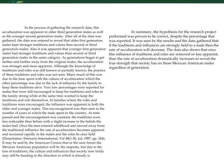 Research Skills In the process of gathering the research data, this acculturation was apparent in older third generation males as well as the younger second generation males. After all of the data was gathered, the data was entered to reveal that older first generation males kept stronger traditions and values than second or third generation males. Also it was apparent that younger first generation males had stronger traditions and values than second or third generation males in the same category. As generations began to get farther and farther away from the original males, the acculturation was stronger and more apparent. Although the knowledge of traditions and roles was still known or partially known, the practice of these traditions and roles was not seen. Many much of this was due to the time spent with the culture of acculturation which the other percentage was due to the lack of influence by the family to keep these traditions alive. Very low percentages were reported for males that were still encouraged to keep his traditions and roles in the family strong while at the same time wanted to keep the traditions and role themselves. In families where the roles and traditions were encouraged, the influence was apparent in both the older and younger males. This encouragement was then seen in the number of years in which the male spent in the country. As time passed and the encouragement was constant, the traditions were less noticeable than before with a slight increase in the beliefs the males had. Once the teen entered adulthood and moved away from the traditional influence the rate of acculturation becomes apparent and increased rapidly in the males and the roles he once held (Dissertation Abstracts International, Vol 48(1-B), Jul, 1987. pp. 264). It may be said by the American Census that in the near future the Mexican American population will be the majority, but due to the loss of traditions, the culture and influences that society now holds may still be heading in the direction in which it already is.  In summary, the hypothesis for the research project preformed was proven to be correct, despite the percentage that was reported. It was seen by the results and the data gathered that if the traditions and influences are strongly held to a male then the rate of acculturation will decrease. The data also shows that once this influence of traditions and roles are removed or less apparent, than the rate of acculturation dramatically increases to reveal the true strength that society has on these Mexican American males regardless of generation.       