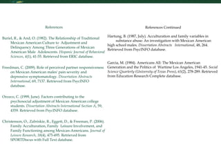 Research Skills References   Buriel, R., & And, O. (1982). The Relationship of Traditional Mexican American Culture to  Adjustment and Delinquency Among Three Generations of Mexican American Male  Adolescents.  Hispanic Journal of Behavioral Sciences ,  4 (1), 41-55. Retrieved from ERIC database.   Freedman, C. (2009). Role of perceived partner responsiveness on Mexican American males' pain severity and depressive symptomatology.  Dissertation Abstracts International , 69, 7137. Retrieved from PsycINFO database.   Orozco, C. (1999, June). Factors contributing to the psychosocial adjustment of Mexican American college students.  Dissertation Abstracts International Section A , 59, 4359. Retrieved from PsycINFO database.   Christenson, O., Zabriskie, R., Eggett, D., & Freeman, P. (2006). Family Acculturation, Family  Leisure Involvement, and Family Functioning among Mexican-Americans.  Journal of Leisure Research ,  38 (4), 475-495. Retrieved from SPORTDiscus with Full Text database.   References Continued   Hartung, B. (1987, July). Acculturation and family variables in  substance abuse: An investigation with Mexican American high school males.  Dissertation Abstracts  International , 48, 264. Retrieved from PsycINFO database.     Garcia, M. (1984). Americans All: The Mexican American  Generation and the Politics of  Wartime Los Angeles, 1941-45.  Social Science Quarterly (University of Texas Press) ,  65 (2), 278-289. Retrieved from Education Research Complete database.       