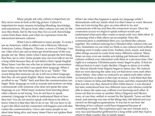 Interpersonal Effectiveness  Many people ask why culture is important yet they never seem to look at the big picture. Culture is important for many reasons including blending, knowledge, and experiences. We grow from other cultures not only by the way they think, but by the way they live as well. Knowledge comes from these items and what we experience from the interactions between cultures.  What I am is different to many people. To some I am an American, while to others I am a Mexican, Mexican American, Latino, Hispanic, Chicano, or even a Chilango. I am me. I like who I am and at times get tired because of the way people see me. Many times when I meet people the first thing that they see is color. Some people may not even talk to me for a long while because they do not believe that I speak English. Many times I am the one who has to initiate the conversation so that they can see that I can speak their language. When I meet someone the first thing that I do is say “Hello.” The worst thing that someone can do is tell me in their language that they do not speak English. Many times they at least make an effort to say “Hello” back and then the communication can begin. Body language as well as sounds and motions can help communicate with someone who does not speak the same language as you. What stops someone from learning about other cultures is not trying. You do not have to speak someone’s language to be able to understand them or how they feel. You do not need to speak with them to be able to know what it is that they like to do or eat. All you have to do is give the effort and the connection will happen and with this comes the communication. I have met many people in my short time being alive and many times I have not spoken their language.  What I do when this happens is speak my language while I demonstrate with my hands what it is that I mean or want. Because they see I am trying they give an extra effort to try and communicate with me and then the connection occurs. Once the connection occurs we begin to speak without words and understand what each other wants or needs with very little effort. It is amazing what a little effort can accomplish. Once the communication is established then you can blend the cultures together. We without noticing have blended other cultures into our lives. Sometimes we eat what we think is one cultures food without thinking were it really came from. Fashion, food, music, and many other things around us come from many different cultures. Many times we may even see similar acts taking part between different cultures without ever interaction with them at a previous time. One night at a company Christmas party music began to play. It had an African beat to it and a Latin rhythm. I began to dance to it while my African friends from Nigeria began to dance also. We noticed that we were dancing the same way yet had never seen each other dance before. Also when we noticed it we asked each other where we learned how to dance to this type of music. I told them that this is how I dance to Salsa and Merenge music and they responded that that was the way they danced in their tribal dances. I was shocked but later understood how two different races and cultures could be able to dance the same way without ever knowing each other. It turns out that at a time or another Africa (Nigeria) and Mexico were, at one time, settled or owned by the Spanish. Turns out that music and dancing was one of the things they left behind and was carried on throughout generations. It was fun to see how the blending of two cultures could have happened because of something so small. This experience gave me new friends and a very nice and beautiful girlfriend for a long while until they had to return to their country due to family issues.  