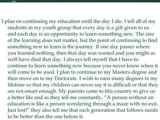 My Future in Learning I plan on continuing my education until the day I die. I tell all of my students in my youth group that every day is a gift given to us and each day is an opportunity to learn something new. The size of the learning does not matter, but the point of continuing to find something new to learn is the journey. If one day passes where you learned nothing, then that day was wasted and you might as well have died that day. I always tell myself that I have to continue to learn something new because you never know when it will come to be used. I plan to continue to my Masters degree and then move on to my Doctorate. I wish to earn many degrees in my lifetime so that my children can never say it is difficult or that they are not smart enough. My parents came to this country to give us a better life and as they tell me constantly, “A person without an education is like a person wondering through a maze with no exit. Just lost!” they also tell me that each generation that follows needs to be better than the one before it.  