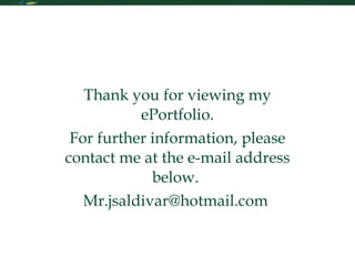 Contact Me Thank you for viewing my ePortfolio. For further information, please contact me at the e-mail address below.  Mr.jsaldivar@hotmail.com  