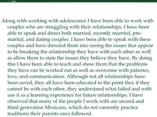 Personal Statement Continued Along with working with adolescence I have been able to work with couples who are struggling with their relationships. I have been able to speak and direct both married, recently married, pre-marital, and dating couples. I have been able to speak with these couples and have directed them into seeing the issues that appear to be breaking the relationship they have with each other as well as allow them to state the issues they believe they have. By doing this I have been able to teach and show them that the problems they have can be worked out as well as overcome with patience, love, and communication. Although not all relationships have been saved, they all have been educated to the point they if they cannot be with each other, they understand what failed and with use it as a learning experience for future relationships. I have observed that many of the people I work with are second and third generation Mexicans, which do not currently practice traditions their parents once followed. 