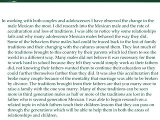 Personal Statement Continued In working with both couples and adolescences I have observed the change in the male Mexican the most. I did research into the Mexican male and the rate of acculturation and loss of traditions. I was able to notice why some relationships fails and why many adolescence Mexican males behaved the way they did. Some of the behaviors these males had could be traced back to the lost of family traditions and their changing with the cultures around them. They lost much of the traditions brought to this country by their parents which led them to see the world in a different way. Many males did not believe it was necessary for them to work hard in school because they felt they would simply work as their fathers did, not knowing their fathers wanted them to continue their education so they could further themselves farther than they did. It was also this acculturation that broke many couple because of the mentality that marriage was able to be broken by divorce. The traditions brought from their fathers are that you marry once to raise a family with the one you marry. Many of these traditions can be seen more in third generation males as half or more of the traditions are lost in the father who is second generation Mexican. I was able to begin research on a related topic in which fathers teach their children lessons that they can pass on through the generations which will be able to help them in both the areas of relationships and children.  