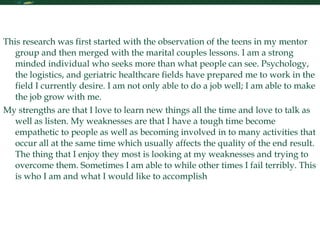 Personal Statement Continued This research was first started with the observation of the teens in my mentor group and then merged with the marital couples lessons. I am a strong minded individual who seeks more than what people can see. Psychology, the logistics, and geriatric healthcare fields have prepared me to work in the field I currently desire. I am not only able to do a job well; I am able to make the job grow with me.  My strengths are that I love to learn new things all the time and love to talk as well as listen. My weaknesses are that I have a tough time become empathetic to people as well as becoming involved in to many activities that occur all at the same time which usually affects the quality of the end result. The thing that I enjoy they most is looking at my weaknesses and trying to overcome them. Sometimes I am able to while other times I fail terribly. This is who I am and what I would like to accomplish 