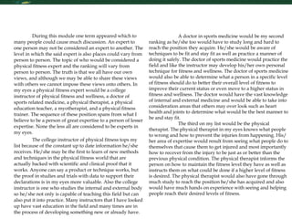 Critical Thinking During this module one term appeared which to many people could cause much discussion. An expert to one person may not be considered an expert to another. The level in which the said expert is also places could vary from person to person. The topic of who would be considered a physical fitness expert and the ranking will vary from person to person. The truth is that we all have our own views, and although we may be able to share these views with others we cannot impose these views onto others. In my eyes a physical fitness expert would be a college instructor of physical fitness and wellness, a doctor of sports related medicine, a physical therapist, a physical education teacher, a myotherapist, and a physical fitness trainer. The sequence of these position spans from what I believe to be a person of great expertise to a person of lesser expertise. None the less all are considered to be experts in my eyes.  The college instructor of physical fitness tops my list because of the constant up to date information he/she receives. He/she may be the first to learn of new methods and techniques in the physical fitness world that are actually backed with scientific and clinical proof that it works. Anyone can say a product or technique works, but the proof in studies and trials with data to support their declarations is in my eyes more valuable. Also the college instructor is one who studies the internal and external body so he/she not only is capable of teaching this field but can also put it into practice. Many instructors that I have looked up have vast education in the field and many times are in the process of developing something new or already have.  A doctor in sports medicine would be my second ranking as he/she too would have to study long and hard to reach the position they acquire. He/she would be aware of techniques to be fit and stay fit as well as practice a manner of doing it safely. The doctor of sports medicine would practice the field and like the instructor may develop his/her own personal technique for fitness and wellness. The doctor of sports medicine would also be able to determine what a person in a specific level of fitness should do to better their overall level of fitness to improve their current status or even move to a higher status in fitness and wellness. The doctor would have the vast knowledge of internal and external medicine and would be able to take into consideration areas that others may over look such as heart health and joints to determine what would be the best manner to be and stay fit.  The third on my list would be the physical therapist. The physical therapist in my eyes knows what people to wrong and how to prevent the injuries from happening. His/her area of expertise would result from seeing what people do to themselves that cause them to get injured and most importantly how to recover from the injury to be just as or better than the previous physical condition. The physical therapist informs the person on how to maintain the fitness level they have as well as instructs them on what could be done if a higher level of fitness is desired. The physical therapist would also have gone through much study to reach the position he/she has acquired and also would have much hands on experience with seeing and helping people reach their desired levels of fitness. 