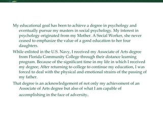 Personal Statement My educational goal has been to achieve a degree in psychology and eventually pursue my masters in social psychology. My interest in psychology originated from my Mother. A Social Worker, she never ceased to emphasize the value of a good education to her four daughters.  While enlisted in the U.S. Navy, I received my Associate of Arts degree from Florida Community College through their distance learning program. Because of the significant time in my life in which I received my degree; After returning to college to continue my education, I was forced to deal with the physical and emotional strains of the passing of my father.  That degree is an acknowledgement of not only my achievement of an Associate of Arts degree but also of what I am capable of accomplishing in the face of adversity .  