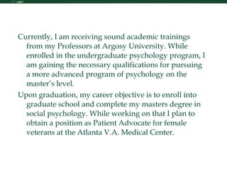 Personal Statement Currently, I am receiving sound academic trainings from my Professors at Argosy University. While enrolled in the undergraduate psychology program, I am gaining the necessary qualifications for pursuing a more advanced program of psychology on the master’s level.  Upon graduation, my career objective is to enroll into graduate school and complete my masters degree in social psychology. While working on that I plan to obtain a position as Patient Advocate for female veterans at the Atlanta V.A. Medical Center. 
