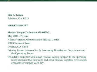 Resume Lisa A. Green Fairburn, GA 30213  WORK HISTORY  Medical Supply Technician, GS-0622-5 May 2008 – Present Atlanta Veteran Administration Medical Center  1670 Clairmont Road Decatur, GA 30033 Primary liaison between Sterile Processing Distribution Department and the Operating Room.  On a daily basis provided direct medical supply support to the operating room to ensure that case carts and other medical supplies were readily available for surgery each day. .   Receptionist   April 2008 – October 2008 Atlanta Braves  Turner Field 755 Hank Aaron Drive Atlanta, GA 30315 Annual Salary $20,156 Hours Worked: 25 hours a week/Part time Supervisor: Mr. Mike Glisson, 404-522-7630  Responsible for answering incoming calls. Routed calls promptly and correctly to the proper staff person or voicemail, correctly and politely. Gave routine information on request and kept abreast on daily baseball activities to provide callers with current baseball activity information. Greeted visitors in a friendly, welcoming and professional manner and directed them to their proper destination. Assisted with data entry and special projects when needed. Experience with handling large volume of phone calls. Assisted with conference room bookings and conference room set-ups and teardowns. Made travel arrangements and managed calendar for chief of stadium operations. Storekeeper   September 1999 – November 2007 United States Navy 5880 Channel View Blvd Jacksonville, FL 32226 Annual Salary: $40,000 Hours Worked: 40 hours a week/ Full time Supervisor: Mr. John Beaumont, 904-696-5017  Through on-the-job training, performed inventory and reconciliation on aviation equipment valued at over $14 million for the United States Navy. Maintained inventory records by utilizing computerized records systems to locate, account, track and dispose of property. Placed orders for materials, supplies, and services for the U.S. Navy and solicited bids through open-market sources ensuring that maximum competition and adherence to all governing procurement and purchasing guidelines.  Participated in investigations to determine causes of inventory discrepancies by reviewing and analyzing purchase orders, and other available sources. Prepared inventory management reports and conducted annual inventories. Earned awards for quality and dedication of performance in a rapidly changing, fast-past environment. Supervised a team of 6 Sailors and 21 contractors who were responsible for maintaining over 500 pieces of bio - medical equipment.   Administrative Assistant   June 1996 – September 1999 ADT Home Security Inc 150 SW Port Saint Lucie Blvd Port St. Lucie, FL Annual Salary: $20,000 Hours Worked: 25 hours a week/Part time Supervisor: Ms. Tracie Mclee, 770-344-0419  Responsible for providing high level administrative support to the Sales Department.  Primary duties included screening incoming calls. Maintained files, ordered supplies, coordinated meetings and compiled and distributed meeting minutes.  Handled travel arrangements and mail courier services.  Utilized various software packages to produce professional quality reports, letters, presentations and other documents.  Prepared correspondence and reviewed documentation for conformance with internal policies and procedures.     Receptionist  February 1995 – August 1995 Club Med Sandpiper 3500 Morningside Blvd Port St. Lucie, FL Annual Salary: $18,000  Opened switchboard for business hours. Greeted visitors and notify employees that their guest(s) have arrived. Provided assistance for incoming calls requiring additional information. Receive, sort, distributed and mailed correspondence, invoices, and packages.  Provide clerical support for the office staff, i.e., typing, and filing.    EDUCATION  Argosy University 980 Hammond Drive Atlanta, GA Bachelors of Arts – Psychology December 2008 – Present   Florida Community College at Jacksonville  601 State Street Jacksonville, FL Associates of Arts – History September 2003 - August 2005  Port St. Lucie High School 1201 Jaguar Lane Port St. Lucie, FL Diploma September 1993 - May 1997    HANDS ON EXPERIENCE ___________________________________________________________________________________________  Experience with two Security Force Teams with US Navy Military Police & Marine Corps. Solid experience in program administration, computer information systems, training program administration, human resourcing, fiscal accountability, and inventory control and community relations functions.  Proficient in PC operation in a variety of platforms and software packages. Windows 95/98/2000/XP/VISTA Naval Aviation Logistics Command/Management Information System (NALCOMIS) Global Air Transportation Execution System (GATES) Relational Supply Optimized (R-SUPPLY)  Global Transportation Network (GTN) Microsoft Office Professional Suite (Word, Access, PowerPoint, Excel, and Outlook) Type speed 40 wpm 10-key experience   PROFESSIONAL AND MILITARY TRAINING ____________________________________________________________________________________________  Current U.S. Government Secret Security Clearance, Manama, Bahrain,  2007 U.S. Navy Air Transportation Specialist (NEC-2821), Manama, Bahrain, 2007 Department of Defense Small Purchase Course, 80 hours, Jacksonville, FL, 2003  U.S. Navy Independent Storekeeper School, 15 weeks, Meridian, MS, 1999 Basic Non-Commissioned Officers course, 9 weeks, Great Lakes, IL, 1999  AWARDS & VOLUNTEER ACTIVITIES ____________________________________________________________________________________________  Naval Achievement Medal (3), Sep 2007, Nov 2003, and Jul 2002 Global War on Terrorism Expeditionary Medal, Apr 2006 Global War on Terrorism Service Medal, Apr 2006 Navy Unit Commendation Medal, Jul 2005 Good Conduct Medals (2), Jul 2002 and Jul 2005 National Defense Service Medal, Sep 2001 Volunteer, Sexual Assault Victim Intervention Advocate, Naval Activity Bahrain  Volunteer Mentor, DEFY (Drug Enforcement for Youth), Blount Island Command, Jacksonville, FL  