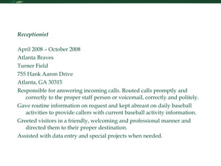 Resume Receptionist   April 2008 – October 2008 Atlanta Braves  Turner Field 755 Hank Aaron Drive Atlanta, GA 30315 Responsible for answering incoming calls. Routed calls promptly and correctly to the proper staff person or voicemail, correctly and politely. Gave routine information on request and kept abreast on daily baseball activities to provide callers with current baseball activity information. Greeted visitors in a friendly, welcoming and professional manner and directed them to their proper destination. Assisted with data entry and special projects when needed. 