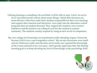 My Future in Learning Lifelong learning is something I do not think I will be able to stop. I don’t set out to do it, I just find myself curious about many things. I think that educators are most effective when they make their students responsible for their own learning, and support their interests and directions. I am really into the alternative school programs that are student-directed. They support the student’s own creative initiatives and the teachers are willing to wait for the student to assume autonomy. The students usually respond by rising to new levels of competence. My own college level learning was transformed while attending Argosy University because I felt it was a non-competitive school.  My on-site classrooms were small and my Professors really took the time out to make sure I gained the knowledge of the course material at my own pace. And I greatly appreciate that. My lifelong learning goal is to keep elevating my level of knowledge in the psychology field. 