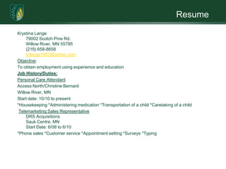 ResumeKrystina Lange79002 Scotch Pine Rd.Willow River, MN 55795(218) 658-8658krlange1987@yahoo.comObjective:To obtain employment using experience and educationJob History/Duties:Personal Care AttendantAccess North/Christine BernardWillow River, MNStart date: 10/10 to present*Housekeeping *Administering medication *Transportation of a child *Caretaking of a child Telemarketing Sales RepresentativeDRS AcquisitionsSauk Centre, MN Start Date: 6/08 to 6/10*Phone sales *Customer service *Appointment setting *Surveys *Typing 