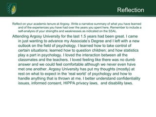 ReflectionReflect on your academic tenure at Argosy. Write a narrative summary of what you have learned and of the experiences you have had over the years you spent here. Remember to include a self-analysis of your strengths and weaknesses as indicated on the SSAL. Attending Argosy University for the last 1.5 years had been great. I came in just wanting to advance my Associate’s Degree and I left with a new outlook on the field of psychology. I learned how to take control of certain situations; learned how to question children; and how statistics play a part in psychology. I loved the interaction between all the classmates and the teachers. I loved feeling like there was no dumb answer and we could feel comfortable although we never even have met one another. Argosy University has put my thoughts (mostly) at rest on what to expect in the ‘real world’ of psychology and how to handle anything that is thrown at me. I better understand confidentiality issues, informed consent, HIPPA privacy laws,  and disability laws. 