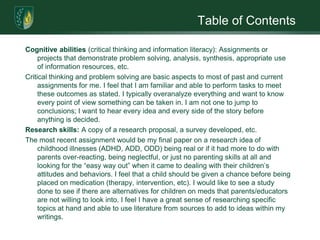 Table of ContentsCognitive abilities (critical thinking and information literacy): Assignments or projects that demonstrate problem solving, analysis, synthesis, appropriate use of information resources, etc. Critical thinking and problem solving are basic aspects to most of past and current assignments for me. I feel that I am familiar and able to perform tasks to meet these outcomes as stated. I typically overanalyze everything and want to know every point of view something can be taken in. I am not one to jump to conclusions; I want to hear every idea and every side of the story before anything is decided. Research skills: A copy of a research proposal, a survey developed, etc. The most recent assignment would be my final paper on a research idea of childhood illnesses (ADHD, ADD, ODD) being real or if it had more to do with parents over-reacting, being neglectful, or just no parenting skills at all and looking for the “easy way out” when it came to dealing with their children’s attitudes and behaviors. I feel that a child should be given a chance before being placed on medication (therapy, intervention, etc). I would like to see a study done to see if there are alternatives for children on meds that parents/educators are not willing to look into. I feel I have a great sense of researching specific topics at hand and able to use literature from sources to add to ideas within my writings.