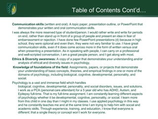 Table of Contents Cont’d…Communication skills (written and oral): A topic paper, presentation outline, or PowerPoint that demonstrates your written and oral communication skills. I was always the more reserved type of student/person. I would rather write and write for periods on end, rather than stand up in front of a group of people and present an idea in fear of embarrassment or rejection. I have done few PowerPoint presentations (4) because in high school, they were optional and even then, they were not very familiar to use. I have great communication skills, even if it does come across more in the form of written versus oral when presenting a presentation. As in speaking with people, I can carry on a professional and well-scripted conversation, I am a great people person, and I get along with most. Ethics & Diversity awareness: A copy of a paper that demonstrates your understanding and/or analysis of ethical and diversity issues in psychology.  Knowledge of foundations of the field: Assignments, papers, or projects that demonstrate your understanding of basic concepts, theories, and empirical findings in one or more of the domains of psychology, including biological, cognitive, developmental, personality, and social. Psychology is a vast and immense field which handles biological, cognitive, developmental, personality, and social disorders, issues, and solutions. I work as a PCA (personal care attendant) for a 5 year old who has ADHD, Autism, and Epilepsy full-time. That is my full-time assignment. I am constantly learning different aspects of psychology whether it be developmental, cognitive, personality, or social. I learn more from this child in one day than I might in my classes. I use applied psychology in this way and he constantly teaches me and at the same time I am trying to help him with social and academic skills. Through experience, training, and education, I know that everyone is different; that a single theory or concept won’t work for everyone.  