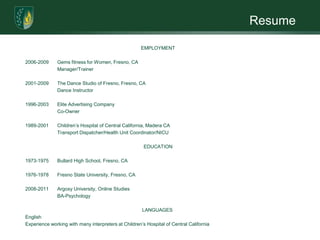 ResumeEmployment 2006-2009	Gems fitness for Women, Fresno, CA	       	Manager/Trainer 2001-2009	The Dance Studio of Fresno, Fresno, CA		Dance Instructor 1996-2003	Elite Advertising Company		Co-Owner	 1989-2001	Children’s Hospital of Central California, Madera CA		Transport Dispatcher/Health Unit Coordinator/NICUEducation 1973-1975	Bullard High School, Fresno, CA 1976-1978	Fresno State University, Fresno, CA 2008-2011	Argosy University, Online Studies		BA-Psychology Languages EnglishExperience working with many interpreters at Children’s Hospital of Central California 