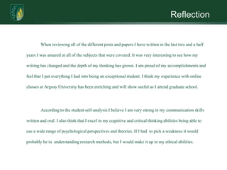 Reflection	When reviewing all of the different posts and papers I have written in the last two and a half years I was amazed at all of the subjects that were covered. It was very interesting to see how my writing has changed and the depth of my thinking has grown. I am proud of my accomplishments and feel that I put everything I had into being an exceptional student. I think my experience with online classes at Argosy University has been enriching and will show useful as I attend graduate school.		According to the student self-analysis I believe I am very strong in my communication skills written and oral. I also think that I excel in my cognitive and critical thinking abilities being able to use a wide range of psychological perspectives and theories. If I had  to pick a weakness it would probably be in  understanding research methods, but I would make it up in my ethical abilities.