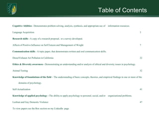 Table of ContentsCognitive Abilities - Demonstrates problem solving, analysis, synthesis, and appropriate use of 	information resources.Language Acquisition 							3Research skills - A copy of a research proposal,  or a survey developed. Affects of Positive Influence on Self Esteem and Management of Weight				7Communication skills - A topic paper, that demonstrates written and oral communication skills. Diesel Exhaust Air Pollution in California						22Ethics & Diversity awareness - Demonstrating an understanding and/or analysis of ethical and diversity issues in psychology. Animal Testing								32Knowledge of foundations of the field – The understanding of basic concepts, theories, and empirical findings in one or more of the domains of psychology. Self-Actualization							41Knowledge of applied psychology - The ability to apply psychology to personal, social, and/or 	organizational problems. Lesbian and Gay Domestic Violence						47To view papers see the Box section on my LinkedIn  page