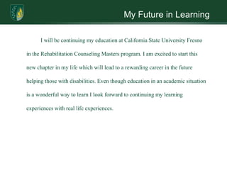 My Future in Learning	I will be continuing my education at California State University Fresno in the Rehabilitation Counseling Masters program. I am excited to start this new chapter in my life which will lead to a rewarding career in the future helping those with disabilities. Even though education in an academic situation is a wonderful way to learn I look forward to continuing my learning experiences with real life experiences.