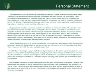 Personal StatementThe greatest influence in my life has been the many people who raised me.  This was not a good influence, however; it wasThe influence that had me from a young age saying that I would always help others and never treat others unkind.  ThesePeople were my biological parents, my many foster parents, and finally my adoptive parents.  As unkind as they were they Also created a drive in me to help others and accomplish things in life.  I have always tried to look for the positive in others andBuild on that.  Because of my background I have always pushed myself to do better.  All this happened as the adults around meKept telling me I would never amount to anything and look at me now.     The greatest achievement and experience in my life has been the being the mother of six children.  My husband and I haveBeen foster/adoptive parents since 1993.  We have adopted four of our six children, two of which are special needs.  I haveAlways had the drive to help those less fortunate and to try to make their life a little better.  We are in the process of adoptingOur oldest grandson, who is also special needs.  I have no greater joy than helping others.  Because of this experience IDecided to go to school, which was not an easy task for me, and get a degree in Psychology.  Once I started to go to school,I found out that I could do it and now have a strong desire to go on and get my Masters in Social Work.  My instructors throughArgosy University and the students were always encouraging and helpful.       Another great achievement in my life was being persistent and finding my siblings.  I was the second oldest of seven childrenAnd we were all separated.  I would not give up when everyone else said that I could not do it and I might as well forget aboutThem.  I found them all in 1990.  This was a great joy for me and them.     I work for Renew Consulting in a group home for the developmentally delayed.  This job has helped me realize that I have a Passion for working with the developmentally delayed.  I enjoy going to work and I have always felt that I learn more from themThen they learn from me.  I believe in empowering them to make the right decisions.  I praise them for their strengths and work Work on their weaknesses to build them up.  I believe that everyone can change if they are in the right environment and givenEncouragement.       From my earliest memories, I can always remember wanting to help others and becoming a Social Worker.  Even when I wasBeing abused I was protecting my siblings.  As a result of my past environments I have moved ahead of what people in my life Told me I could.  It is now my  turn to help empower others to change for the better.  We were never promised that life would be easy however; we get out of it what we put into it.  I have chosen not to let my past hold me back but to move forward and help Others who are struggling. 