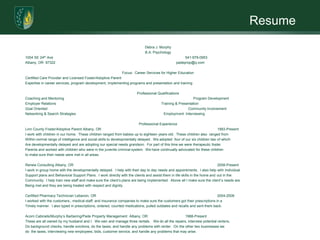 ResumeDebra J. MurphyB.A. Psychology1004 SE 24th Ave					541-979-0953Albany, OR  97322				                       padeprop@q.com	Focus:  Career Services for Higher EducationCertified Care Provider and Licensed Foster/Adoptive ParentExpertise in career services, program development, implementing programs and presentation and trainingProfessional QualificationsCoaching and Mentoring				        Program DevelopmentEmployer Relations				        Training & PresentationGoal Oriented				                                   Community InvolvementNetworking & Search Strategies                                                                                        Employment  InterviewingProfessional ExperienceLinn County Foster/Adoptive Parent Albany, OR				1993-PresentI work with children in our home.  These children ranged from babies up to eighteen years-old.  These children also  ranged fromWithin normal range of intelligence and social skills to developmentally delayed.  We adopted  four of our six children two of whichAre developmentally delayed and are adopting our special needs grandson.  For part of this time we were therapeutic fosterParents and worked with children who were in the juvenile criminal system.  We have continually advocated for these childrento make sure their needs were met in all areas.Renew Consulting Albany, OR					2008-PresentI work in group home with the developmentally delayed.  I help with their day to day needs and appointments.  I also help with IndividualSupport plans and Behavioral Support Plans.  I work directly with the clients and assist them in life skills in the home and out in theCommunity.  I help train new staff and make sure the client’s plans are being implemented.  Above all I make sure the client’s needs are Being met and they are being treated with respect and dignity.Certified Pharmacy Technician Lebanon, OR				2004-2008I worked with the customers., medical staff, and insurance companies to make sure the customers got their prescriptions in aTimely manner.  I also typed in prescriptions, ordered, counted medications, pulled outdates and recalls and sent them back.  Acorn Cabinets/Murphy’s Barbering/Pade Property Management  Albany, OR		1988-PresentThese are all owned by my husband and I.  We own and manage three rentals.   We do all the repairs, interview potential renters,Do background checks, handle evictions, do the taxes, and handle any problems with renter.  On the other two businesses wedo  the taxes, interviewing new employees, bids, customer service, and handle any problems that may arise.Professional Development/Certifications/AffiliationsI have received a B.A. In Psychology and will continue my education to receive a Masters in Social Work.  I have extensively workedWith the special needs and enjoy working  with those who  are special needs.Memberships:  National Honor Society, Community Emergency Response Team, Linn County Foster/Adoptive ParentAffiliations:  Linked to Autism, Adoption from US Foster Care, Jake/s House for Children with Autism, and Parents of Special KidsEducationArgosy University, On-LineB.A. PsychologyI am a member of the national Honor Society, and have maintained an above average GPA while going to school full time, working Fulltime, and taking care of our special needs grandson and brother.   
