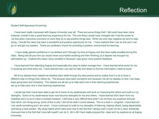 ReflectionStudent Self-Appraisal of Learning      I have been really impressed with Argosy University over all.  There are some things that I  felt could have been done however; overall it was a great learning experience for me.  The one thing I would have changed had I had the power tobe that when instructors comment on work they try to say positive things also.  When we only hear negative we tend to stoptrying.  Overall this class has been a wonderful and positive opportunity for me.   I have realized that I can do this and I cango on and get my masters.  Thank you professor Viventi for providing a positive  environment for learning.I have really gained confidence in my abilities and I through my time at Argosy and this have really excelled during thisclass.  Being told all your live you would never accomplish anything and then finishing up a degree has brought my self-esteem up.  I believe this class I have excelled in because I was given more positive feedback.      I have learned from attending Argosy and especially this class to better manage time.  I have learned what works for mein studying and what does not.  I have learned that I can ask for help and where to find the information I need to excel.    All of my classes have helped me develop team skills through the discussions and to realize that it is ok to have a different view on things than others do.  The lectures have been wonderful and because I do all my classes on-line I can keepkeep going back and reviewing.  The classes are all set up to help each one in their learning experiences.set up to help each one in their learning experiences.      I would say that I have been able to get rid of some of my weaknesses and work on improving the others and build on my strengths.  Some of my weaknesses have now become strengths for me and others.  I have learned that I learn from my mistakes and it is ok to make a mistake however; I still have a very difficult time when I do not hear any positives and justhear what I am doing wrong, some of this is why I did not do well in some classes.  This is a work in  progress. I have learned     I am worth something and I am smart.  I have continued to build on my strengths of listening, helping others, being dependable, and being a hard worker.  My study habits which were poor due to the fact that I always said I could not do it, have drasticallyimproved due to the fact that I now tell myself I can do it.  All in All I have really enjoyed this  class and my experience at Argosy University.  