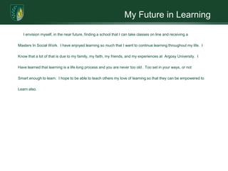 My Future in Learning     I envision myself, in the near future, finding a school that I can take classes on line and receiving a Masters In Social Work.  I have enjoyed learning so much that I want to continue learning throughout my life.  IKnow that a lot of that is due to my family, my faith, my friends, and my experiences at  Argosy University.  IHave learned that learning is a life long process and you are never too old . Too set in your ways, or notSmart enough to learn.  I hope to be able to teach others my love of learning so that they can be empowered to Learn also.