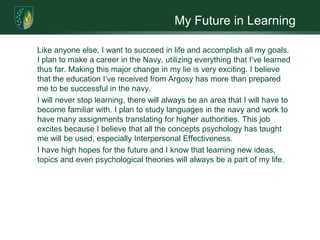 My Future in Learning	Like anyone else, I want to succeed in life and accomplish all my goals. I plan to make a career in the Navy, utilizing everything that I’ve learned thus far. Making this major change in my lie is very exciting. I believe that the education I‘ve received from Argosy has more than prepared me to be successful in the navy. 	I will never stop learning, there will always be an area that I will have to become familiar with. I plan to study languages in the navy and work to have many assignments translating for higher authorities. This job excites because I believe that all the concepts psychology has taught me will be used, especially Interpersonal Effectiveness. 	I have high hopes for the future and I know that learning new ideas, topics and even psychological theories will always be a part of my life.