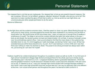 Personal Statement“Our deepest fear is not that we are inadequate. Our deepest fear is that we are powerful beyond measure. We ask ourselves, Who am I to be brilliant, gorgeous, talented, fabulous? Actually, who are you not to be? We were born to make manifest the glory of God that is within us. And as we let our own light shine, we unconsciously give other people permission to do the same.”Marianne Williamson As the light dims and the audience simmers down, I feel the sweat run down my spine. Blood flowing through my veins and my heart racing, pounding against the words that were implanted in my memory and yet there is doubt within me. My bones quiver as the time draws near. I open my eyes just in enough time to swallow a small piece of myself. The stage is set and the curtains fall back like giant red velvet waves in the sea. I look up and ahead, the tension pushes me back and determinedly I do not fade. A sense of strength comes over me and boldness starts to flow. I look up and ahead to find that the many faces in the audience has dwindled down to one. It’s mind boggling as I walk downstage, wondering if what I see is real. All fear has subsided because all the faces became one, my own. As if I was looking in a mirror of life and I saw that there was nothing to make me shamed or afraid. The power to be strong and bold has always been within me, just as long as I can see it for myself.I believe myself to be a determined person throughout my academic career as well as my life. In my third year of high school I transferred to Bogan High School and stayed there for the whole year due to family issues. The following year I returned to C.I.C.S. -Longwood Academy where I graduated Salutatorian. I think that was the greatest moment in my life because it showed me that I could overcome obstacles in life and come out on top, if I desired to do so. I was your average high school student with average teenage problems. I don’t think I had a hard high school life more than anyone else but I can say my approach was a lot different at the time. I am a book smart person and throughout the years I’ve learned to take comfort in it.