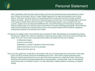 Personal Statement	After I graduated I attended Harris-Stowe State University and studied Business Administration for three year. During my third year I felt as if I wasn’t totally happy with my major and decided to look at other options. Of course I did take interest in Psychology and later moved back home to Chicago to attend Argosy University.  What I’ve learned form being at Argosy and learning in the Psychology field is how to be more aware of myself, other sand environment. I think that being aware is a key concept for life and success. Classes such as Interpersonal Effectiveness, Social Psychology and Interviewing Techniques helps to identify areas of my life that needs improvement or that have developed beautifully. What I will take away from this experience is that decisions are the most important aspect of life and effort is applied to making those decisions; life will take care of itself. Throughout my college career I have held five jobs consisting of retail, telemarketing, and receptionist positions. At every job I walked into it with the expectation of learning about myself, and how to maneuver through the world. As of now I know a few things about personality and myself and they are as follows:		A willing team player.		A great communicator.		Adaptable to a variety of situations and environments.		Determined to learn as much as possible.		Determined not to give up.There are many goals that I would like to accomplish in life and my career goals are a part of them. One major goal in my life is to finish school and immediately get to work. I don’t wish to attend graduate school because I feel the best choice for me is to gain more work experience in a field that I enjoy. Some entry-level jobs that interest are hospital patient service representative, counselor aide, work in a recreational community center or a children’s center. I’m most interested in helping children or working in a hospital setting. 