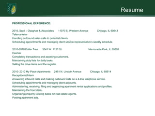 ResumePROFESSIONAL EXPERIENCE:            2010, Sept. - Osaghae & Associates      11070 S. Western Avenue            Chicago, IL 60643TelemarketerHandling outbound sales calls to potential clients.Scheduling appointments and managing client service representative’s weekly schedule. 2010-2010 Dollar Tree      3341 W. 115th St.                                    Merrionette Park, IL 60803CashierCompleting transactions and assisting customers.Maintaining duty lists for daily tasks.Selling the drive items and the register. 2010- 2010 My Place Apartments     2451 N. Lincoln Avenue            Chicago, IL 60614Receptionist/InternAnswering inbound calls and making outbound calls on a 4-line telephone service.Scheduling appointments and managing client accounts.Administering, receiving, filing and organizing apartment rental applications and profiles.Maintaining the front desk.Organizing property viewing dates for real estate agents.Posting apartment ads. 