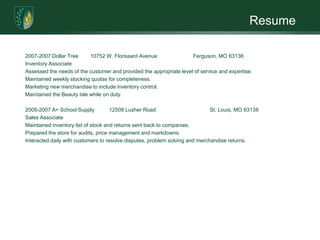 Resume2007-2007 Dollar Tree        10752 W. Florissant Avenue                        Ferguson, MO 63136Inventory AssociateAssessed the needs of the customer and provided the appropriate level of service and expertise.Maintained weekly stocking quotas for completeness. Marketing new merchandise to include inventory control.Maintained the Beauty Isle while on duty. 2005-2007 A+ School Supply          12508 Lusher Road                                    St. Louis, MO 63138Sales AssociateMaintained inventory list of stock and returns sent back to companies.Prepared the store for audits, price management and markdowns.Interacted daily with customers to resolve disputes, problem solving and merchandise returns.
