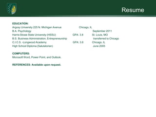 ResumeEDUCATION:Argosy University 225 N. Michigan Avenue                        Chicago, ILB.A. Psychology                                                                                    September 2011Harris-Stowe State University (HSSU)                       GPA: 3.8            St. Louis, MO           B.S. Business Administration, Entrepreneurship                                    transferred to ChicagoC.I.C.S. -Longwood Academy                                    GPA: 3.8            Chicago, ILHigh School Diploma (Salutatorian)                                                       June 2005 COMPUTERS:Microsoft Word, Power Point, and Outlook. REFERENCES: Available upon request.