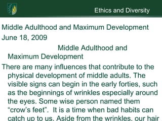 Ethics and DiversityMiddle Adulthood and Maximum DevelopmentJune 18, 2009  		Middle Adulthood and Maximum DevelopmentThere are many influences that contribute to the physical development of middle adults. The visible signs can begin in the early forties, such as the beginnings of wrinkles especially around the eyes. Some wise person named them “crow’s feet”.  It is a time when bad habits can catch up to us. Aside from the wrinkles, our hair can thin and grey. We lose muscle mass and strength because the cushions for the joints become less efficient.  It may sound like it is all bad but there are some good things that can happen.Our biological functions may lessen but other areas may increase, such as career and relationships. Middle adulthood is unique, any decline we may experience is met with a growth of some kind, growth and loss balance each other out. Physically there is no change in lung capacity except for some stiffing of the chest wall. There is also less accidents and a decline in allergies and colds. Best of all there is no decline in our sex drive we just do not have it as often (Santrock.2009). Paul is a good example of bad things that we do in our younger years coming back to haunt us. He neglected his health for years and when he had a physical found out he had a gastric ulcer. He realized the error of his ways and worked to correct his mistake. Charles on the other hand had a chance to change after his stabbing but refused. It was like his development was arrested at fourteen and he never allowed it to grow. You can take a lesson from Paul, and turn our lives around by eating right, that means a diet rich in fruits, vegetables and whole grains; exercise and if you smoke… quit. This is one step in living life to the fullest. There are other steps you can take to make sure you are living life to the fullest. This may be a time for you to take an inventory of your life. Are you happy in your choice of career? What about your relationships not just your martial one?  You also need to learn to relax and find enjoyment in your down time. It could be in the form of a hobby, travel or even volunteering. Volunteering is a great way to fill that need to make a difference in the world. Paul has found ways to live his life to the fullest. He and his wife are involved in their church. They also have good supportive relationships with their families. Paul’s thirst for knowledge keeps his brain active. He seems to enjoy his chosen career as a physics researcher. He is giving back to the community by doing volunteer work. Charles had no career or a job for that matter so one would have to assume he had no job dissatisfaction. His girlfriend did, she had a job as a department manager and was feeling the pull to get a college degree. The only one Charles thought of was himself, he had no cognitive development. Charles had no desire to improve himself, any stress he had in his life he tried to drown with alcohol. The only relationship he had was with Sara and he allowed alcohol to ruin it. He returned to the only other stable relationship he had and that was with the gangs. Paul’s happiness was everywhere he turned. Even though stress is a major socioemotional influence, Paul found was to deal with what life throws at him. He finds relief through physical exercise, through his relationships and his volunteer work.  Charles never even tried; he took the easy way out by rejoining the gangs.    