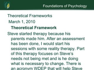 Foundations of PsychologyTheoretical FrameworksMarch 1, 2010Theoretical FrameworkSteve started therapy because his parents made him. After an assessment has been done, I would start his sessions with some reality therapy. Part of this therapy focuses on Steve’s needs not being met and is he doing what is necessary to change. There is an acronym WDEP that will help Steve see the changes that need to be made. WDEP stands for W(wants) – what  is it that Steve wants; D(direction/doing) – what is Steve doing; E(evaluation) – is what Steve doing getting him what he wants; P(planning) – what can he do now to start a chain reaction of change in his life. Using WDEP will help Steve access the impact alcohol is having on his life it will also get him to think about something other than alcohol.In a few weeks I may change to person-centered therapy. This therapy would allow me to get more information from Steve by listening. The more I know the better I can help him help himself. He also should be feeling more aware of self and of others; this is done by having Steve focus on experiencing his feeling in the present. He may get feelings of being overwhelmed; I will be able to help him focus on the now instead of looking at what may happen in the future. Along with using person centered therapy throwing in some Gestalt therapy techniques such as role playing. I would have him exaggerate his feelings. By doing this Steve will be able to develop self-awareness and self- controlDuring a session Steve was having thoughts of suicide. Since he was having faulty thoughts I would use some cognitive behavioral techniques to work on these negative thoughts. I may have him keep a log of his thoughts. His negative thoughts could also be a defense mechanism and by using cognitive-behavioral therapy can help Steve identify these suicidal thoughts and show him how to respond differently. Lastly Steve is sober but I feel that he is prone to relapse. I would continue using cognitive behavioral therapy and also would use behavior therapy. Behavior therapy works well for substance abusers because addiction is a behavior. Steve may be sober right now but will need continued reinforcement and learning to stay that way.I feel comfortable using all these techniques because I am not stuck with using just one therapy. A person going through therapy grows and learns from each session; because of this the therapy that I started would not work in three week or six weeks. The idea of being able to use different therapies and different part of a therapy is a great one. It does not hold the therapist to one doctrine. I am all for anything that helps me help the client. There is no part of any of the theories that I would not use. I may not use them with Steve but they could be just therapy I could use with the next client. 